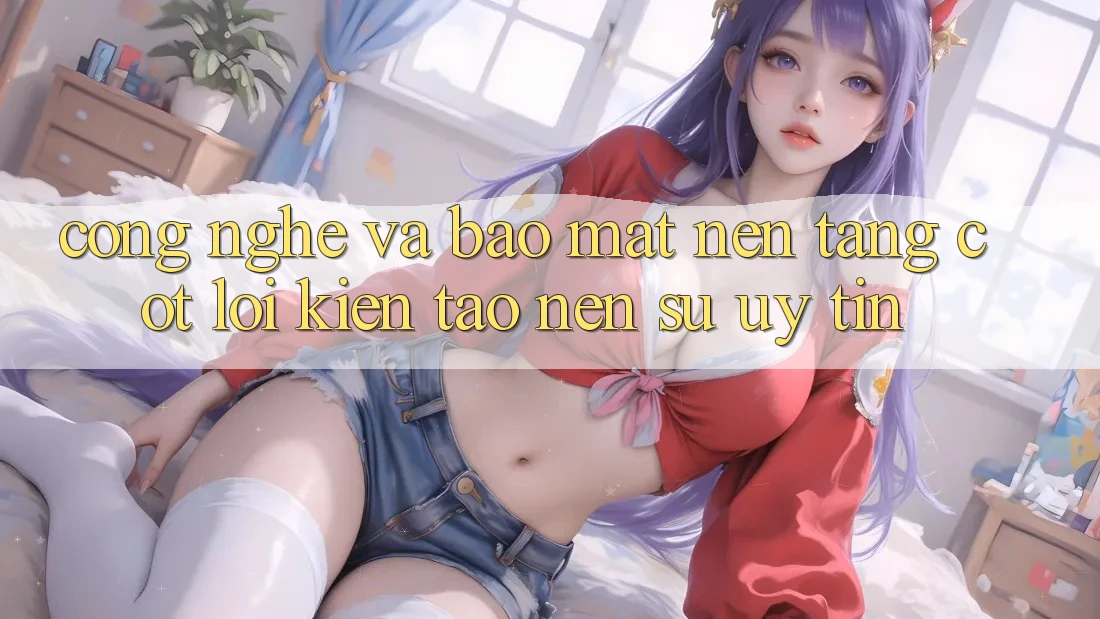 Công Nghệ Và Bảo Mật – Nền Tảng Cốt Lõi Kiến tạo Nên Sự Uy Tín Công Nghệ Và Bảo Mật – Nền Tảng Cốt Lõi Kiến tạo Nên Sự Uy Tín