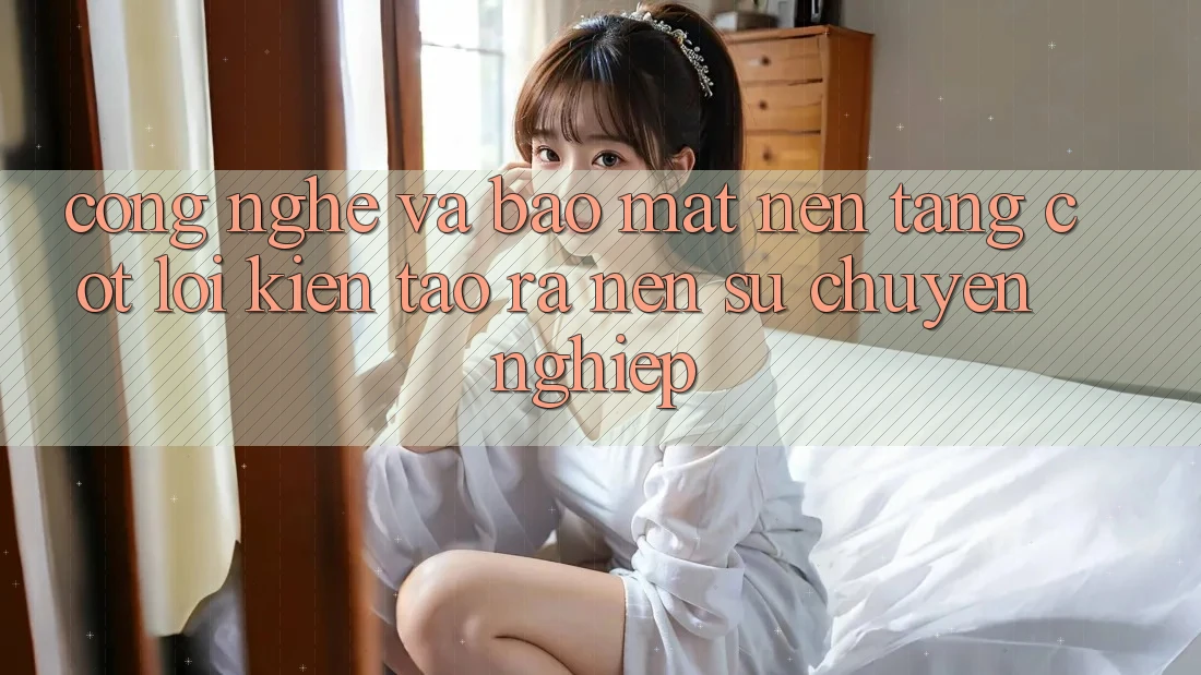 Công Nghệ Và Bảo Mật – Nền Tảng Cốt Lõi Kiến tạo ra nên Sự Chuyên nghiệp Công Nghệ Và Bảo Mật – Nền Tảng Cốt Lõi Kiến tạo ra nên Sự Chuyên nghiệp