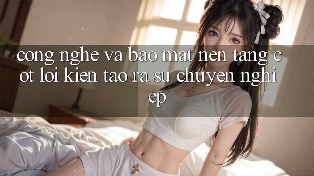 Công Nghệ Và Bảo Mật – Nền Tảng Cốt Lõi Kiến tạo ra Sự Chuyên nghiệp Công Nghệ Và Bảo Mật – Nền Tảng Cốt Lõi Kiến tạo ra Sự Chuyên nghiệp