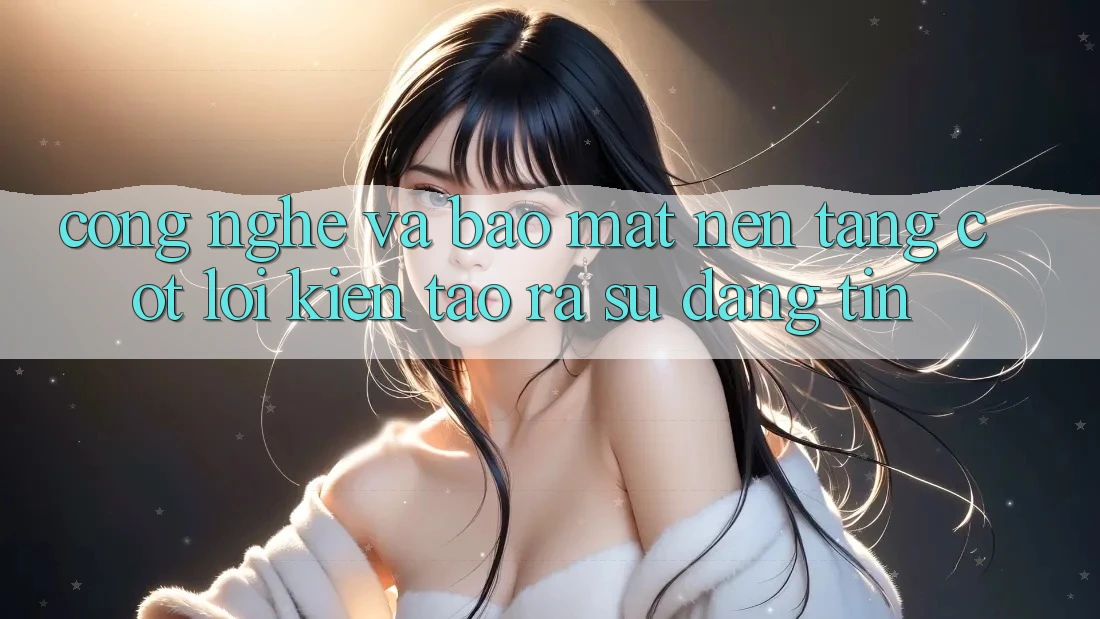 Công Nghệ Và Bảo Mật – Nền Tảng Cốt Lõi Kiến tạo ra Sự Đáng tin Công Nghệ Và Bảo Mật – Nền Tảng Cốt Lõi Kiến tạo ra Sự Đáng tin