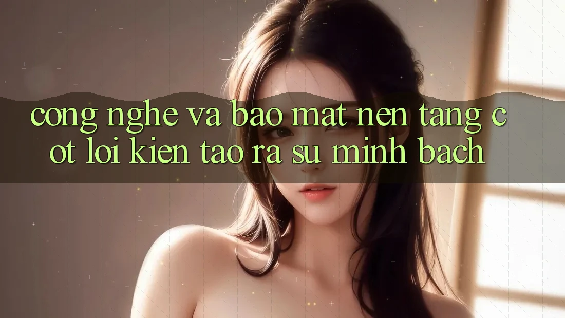 Công Nghệ Và Bảo Mật – Nền Tảng Cốt Lõi Kiến tạo ra Sự Minh bạch Công Nghệ Và Bảo Mật – Nền Tảng Cốt Lõi Kiến tạo ra Sự Minh bạch