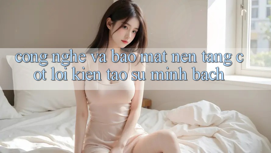 Công Nghệ Và Bảo Mật – Nền Tảng Cốt Lõi Kiến tạo Sự Minh bạch Công Nghệ Và Bảo Mật – Nền Tảng Cốt Lõi Kiến tạo Sự Minh bạch