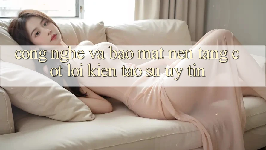 Công Nghệ Và Bảo Mật – Nền Tảng Cốt Lõi Kiến tạo Sự Uy Tín Công Nghệ Và Bảo Mật – Nền Tảng Cốt Lõi Kiến tạo Sự Uy Tín