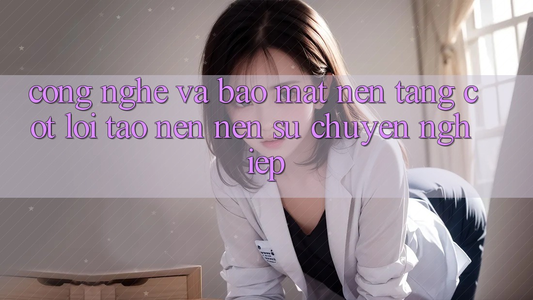 Công Nghệ Và Bảo Mật – Nền Tảng Cốt Lõi Tạo nên Nên Sự Chuyên nghiệp Công Nghệ Và Bảo Mật – Nền Tảng Cốt Lõi Tạo nên Nên Sự Chuyên nghiệp