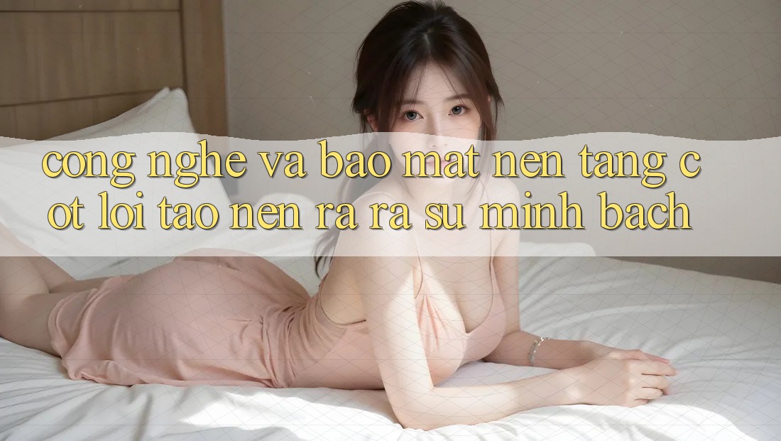 Công Nghệ Và Bảo Mật – Nền Tảng Cốt Lõi Tạo nên ra ra Sự Minh bạch Công Nghệ Và Bảo Mật – Nền Tảng Cốt Lõi Tạo nên ra ra Sự Minh bạch
