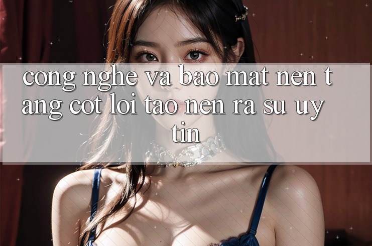 Công Nghệ Và Bảo Mật – Nền Tảng Cốt Lõi Tạo nên ra Sự Uy Tín Công Nghệ Và Bảo Mật – Nền Tảng Cốt Lõi Tạo nên ra Sự Uy Tín