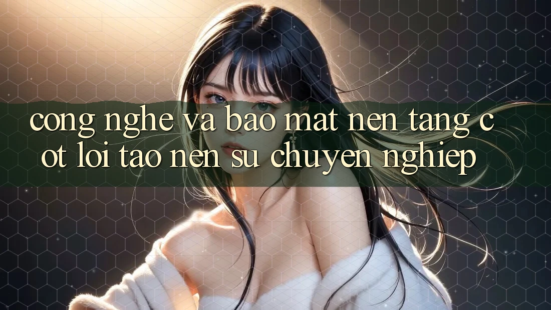 Công Nghệ Và Bảo Mật – Nền Tảng Cốt Lõi Tạo Nên Sự Chuyên nghiệp Công Nghệ Và Bảo Mật – Nền Tảng Cốt Lõi Tạo Nên Sự Chuyên nghiệp