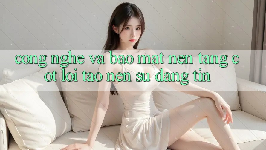 Công Nghệ Và Bảo Mật – Nền Tảng Cốt Lõi Tạo Nên Sự Đáng tin Công Nghệ Và Bảo Mật – Nền Tảng Cốt Lõi Tạo Nên Sự Đáng tin