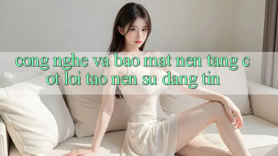 Công Nghệ Và Bảo Mật – Nền Tảng Cốt Lõi Tạo Nên Sự Đáng tin Công Nghệ Và Bảo Mật – Nền Tảng Cốt Lõi Tạo Nên Sự Đáng tin