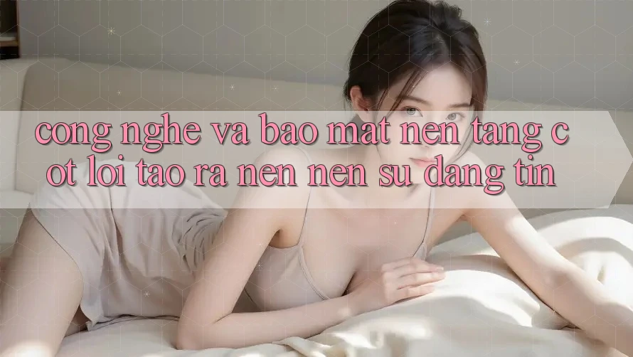 Công Nghệ Và Bảo Mật – Nền Tảng Cốt Lõi Tạo ra nên Nên Sự Đáng tin Công Nghệ Và Bảo Mật – Nền Tảng Cốt Lõi Tạo ra nên Nên Sự Đáng tin