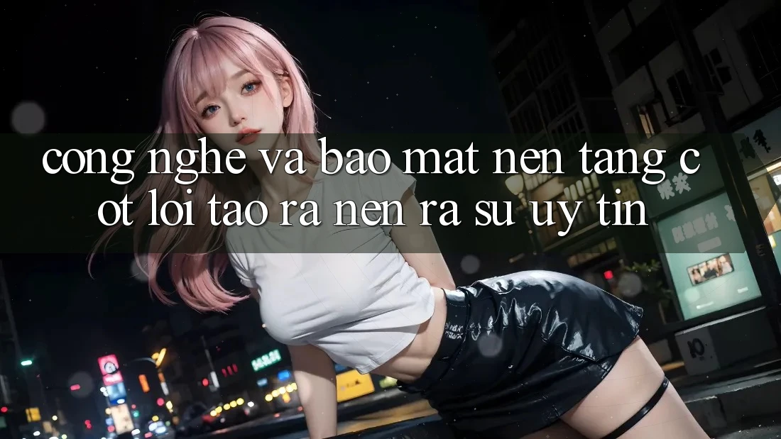 Công Nghệ Và Bảo Mật – Nền Tảng Cốt Lõi Tạo ra nên ra Sự Uy Tín