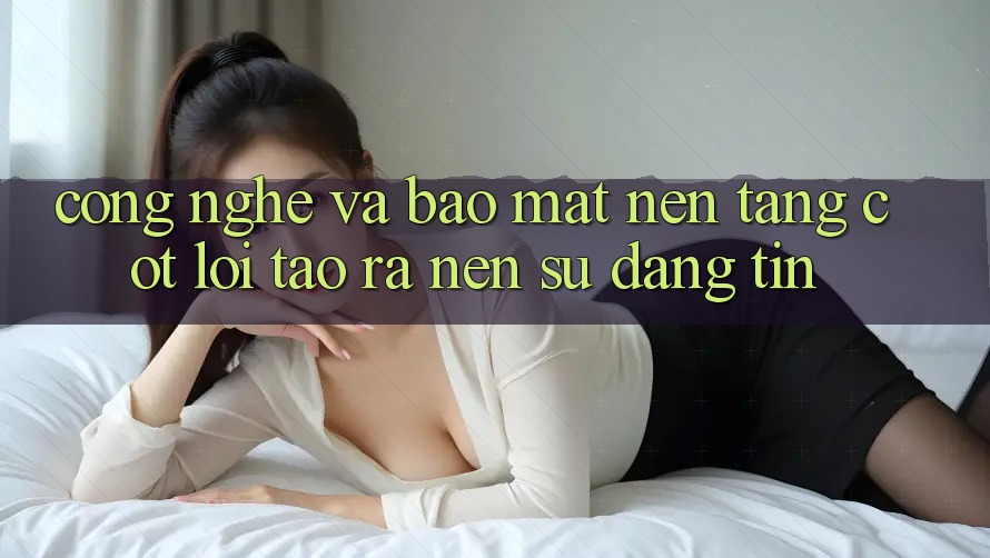 Công Nghệ Và Bảo Mật – Nền Tảng Cốt Lõi Tạo ra Nên Sự Đáng tin Công Nghệ Và Bảo Mật – Nền Tảng Cốt Lõi Tạo ra Nên Sự Đáng tin