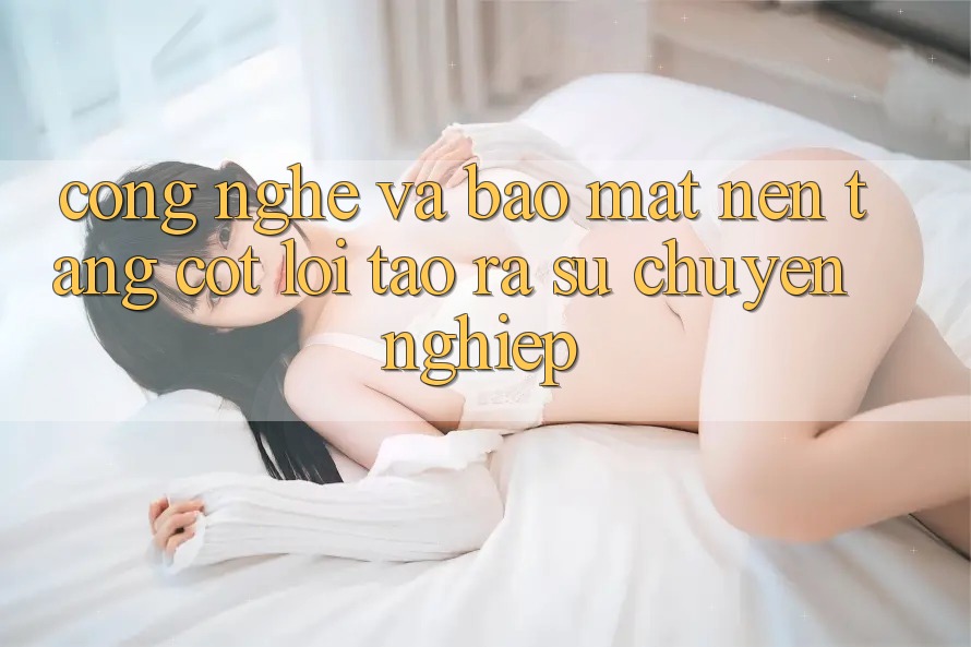 Công Nghệ Và Bảo Mật – Nền Tảng Cốt Lõi Tạo ra Sự Chuyên nghiệp Công Nghệ Và Bảo Mật – Nền Tảng Cốt Lõi Tạo ra Sự Chuyên nghiệp