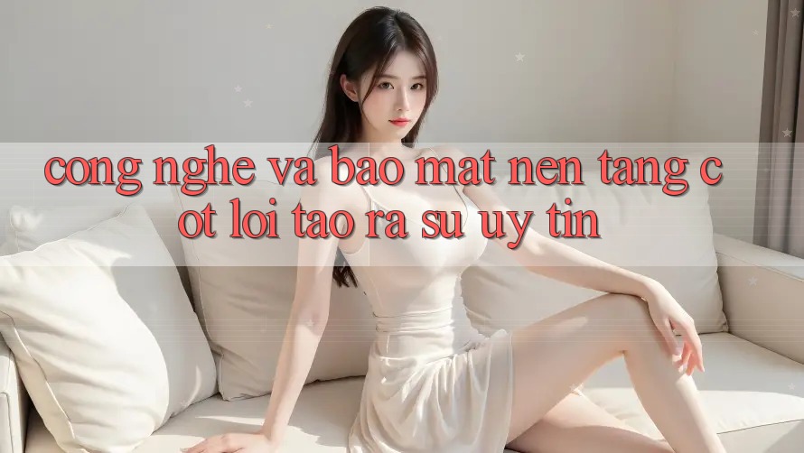 Công Nghệ Và Bảo Mật – Nền Tảng Cốt Lõi Tạo ra Sự Uy Tín Công Nghệ Và Bảo Mật – Nền Tảng Cốt Lõi Tạo ra Sự Uy Tín