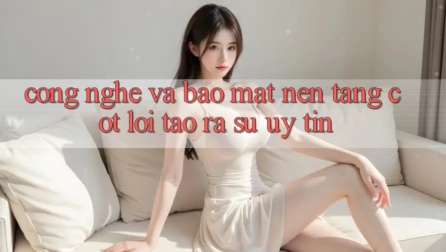 Công Nghệ Và Bảo Mật – Nền Tảng Cốt Lõi Tạo ra Sự Uy Tín Công Nghệ Và Bảo Mật – Nền Tảng Cốt Lõi Tạo ra Sự Uy Tín