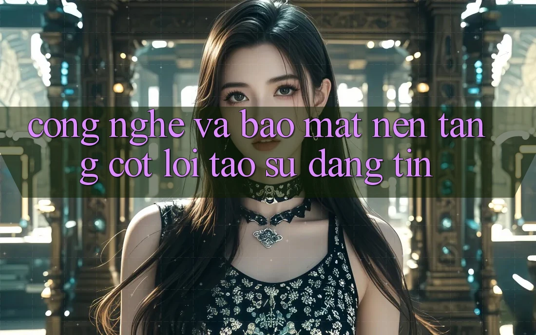 Công Nghệ Và Bảo Mật – Nền Tảng Cốt Lõi Tạo Sự Đáng tin Công Nghệ Và Bảo Mật – Nền Tảng Cốt Lõi Tạo Sự Đáng tin