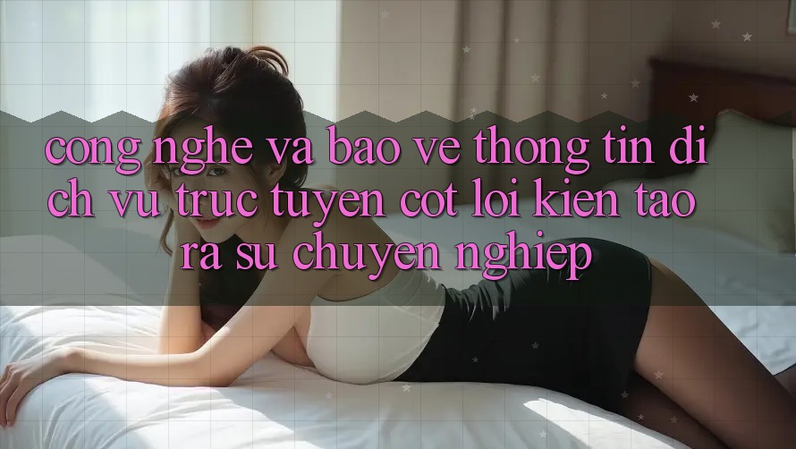Công Nghệ Và Bảo vệ thông tin – Dịch vụ trực tuyến Cốt Lõi Kiến tạo ra Sự Chuyên nghiệp Công Nghệ Và Bảo vệ thông tin – Dịch vụ trực tuyến Cốt Lõi Kiến tạo ra Sự Chuyên nghiệp
