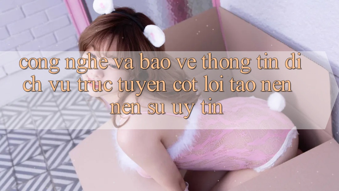 Công Nghệ Và Bảo vệ thông tin – Dịch vụ trực tuyến Cốt Lõi Tạo nên Nên Sự Uy Tín Công Nghệ Và Bảo vệ thông tin – Dịch vụ trực tuyến Cốt Lõi Tạo nên Nên Sự Uy Tín