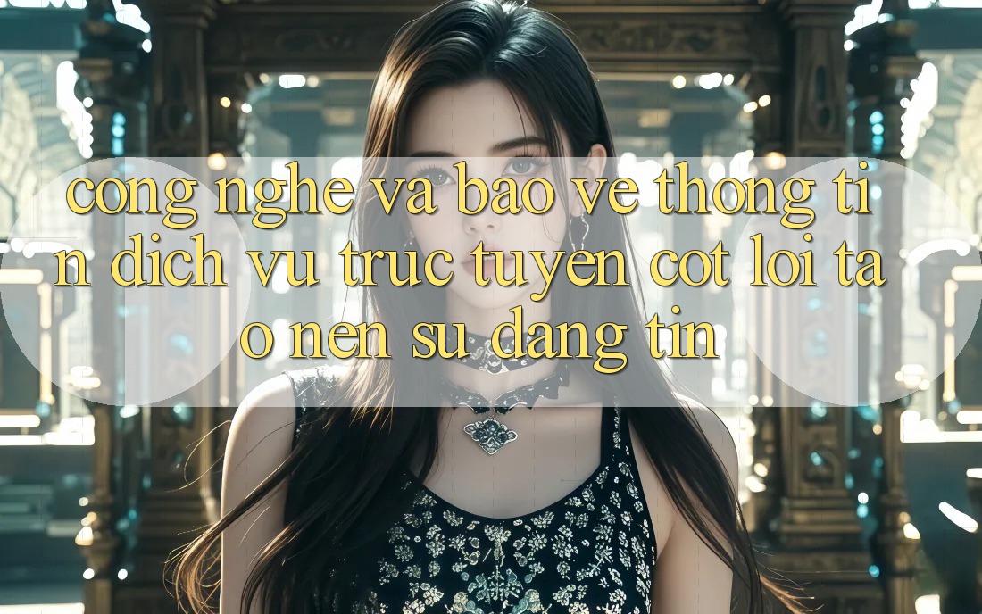 Công Nghệ Và Bảo vệ thông tin – Dịch vụ trực tuyến Cốt Lõi Tạo Nên Sự Đáng tin Công Nghệ Và Bảo vệ thông tin – Dịch vụ trực tuyến Cốt Lõi Tạo Nên Sự Đáng tin