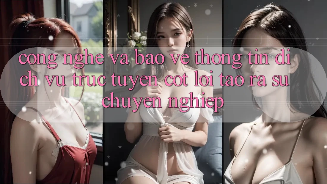 Công Nghệ Và Bảo vệ thông tin – Dịch vụ trực tuyến Cốt Lõi Tạo ra Sự Chuyên nghiệp