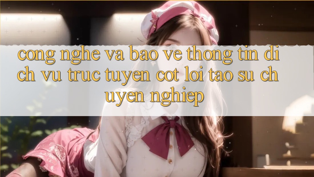 Công Nghệ Và Bảo vệ thông tin – Dịch vụ trực tuyến Cốt Lõi Tạo Sự Chuyên nghiệp Công Nghệ Và Bảo vệ thông tin – Dịch vụ trực tuyến Cốt Lõi Tạo Sự Chuyên nghiệp