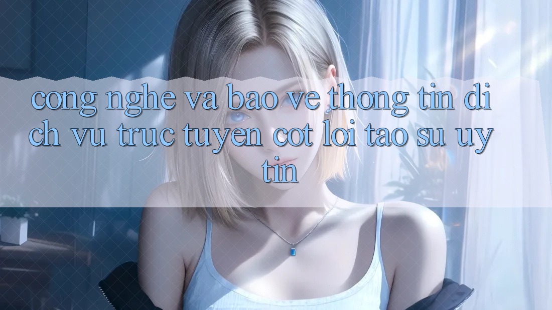 Công Nghệ Và Bảo vệ thông tin – Dịch vụ trực tuyến Cốt Lõi Tạo Sự Uy Tín