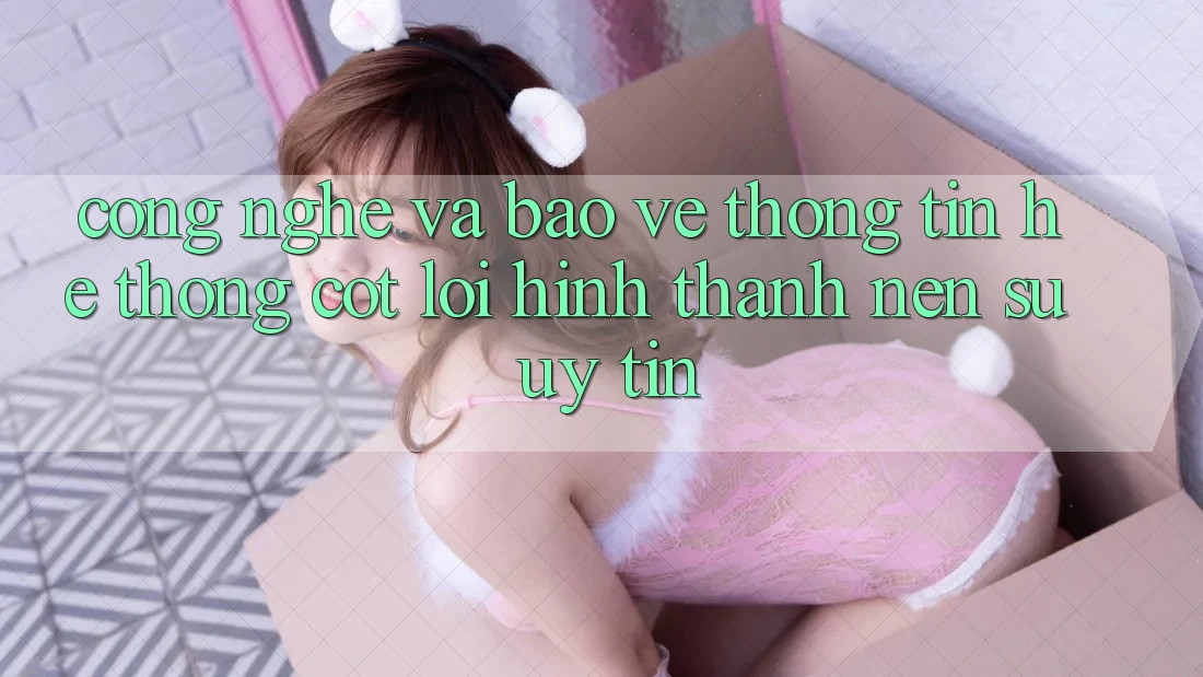 Công Nghệ Và Bảo vệ thông tin – Hệ thống Cốt Lõi Hình thành Nên Sự Uy tín