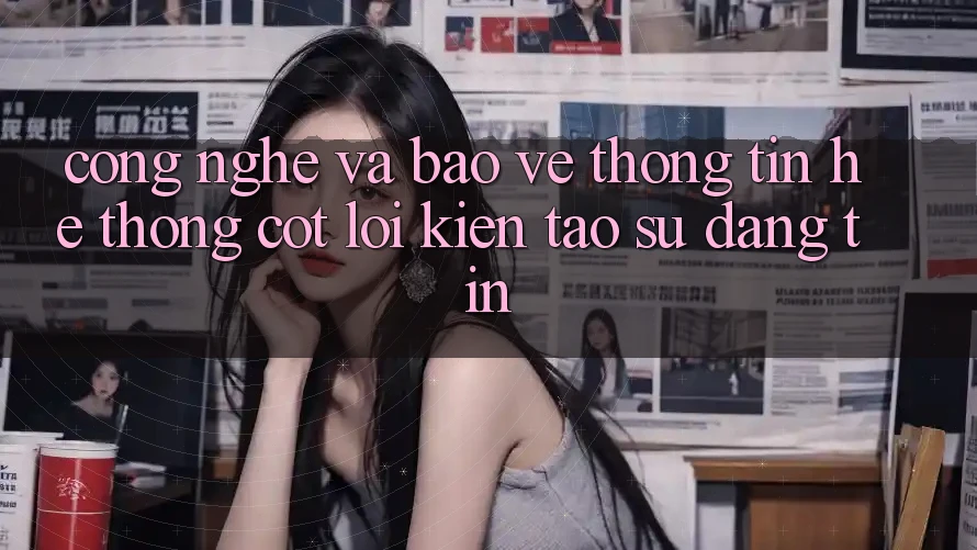 Công Nghệ Và Bảo vệ thông tin – Hệ thống Cốt Lõi Kiến tạo Sự Đáng tin