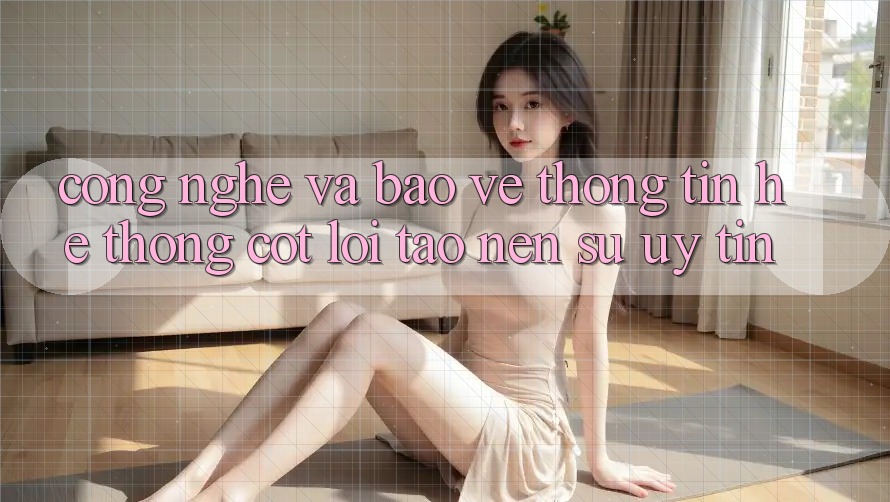 Công Nghệ Và Bảo vệ thông tin – Hệ thống Cốt Lõi Tạo Nên Sự Uy Tín Công Nghệ Và Bảo vệ thông tin – Hệ thống Cốt Lõi Tạo Nên Sự Uy Tín
