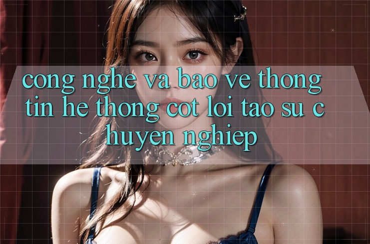 Công Nghệ Và Bảo vệ thông tin – Hệ thống Cốt Lõi Tạo Sự Chuyên nghiệp Công Nghệ Và Bảo vệ thông tin – Hệ thống Cốt Lõi Tạo Sự Chuyên nghiệp