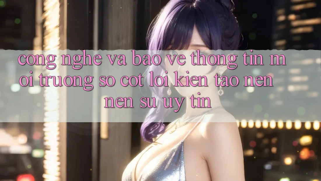 Công Nghệ Và Bảo vệ thông tin – Môi trường số Cốt Lõi Kiến tạo nên Nên Sự Uy Tín