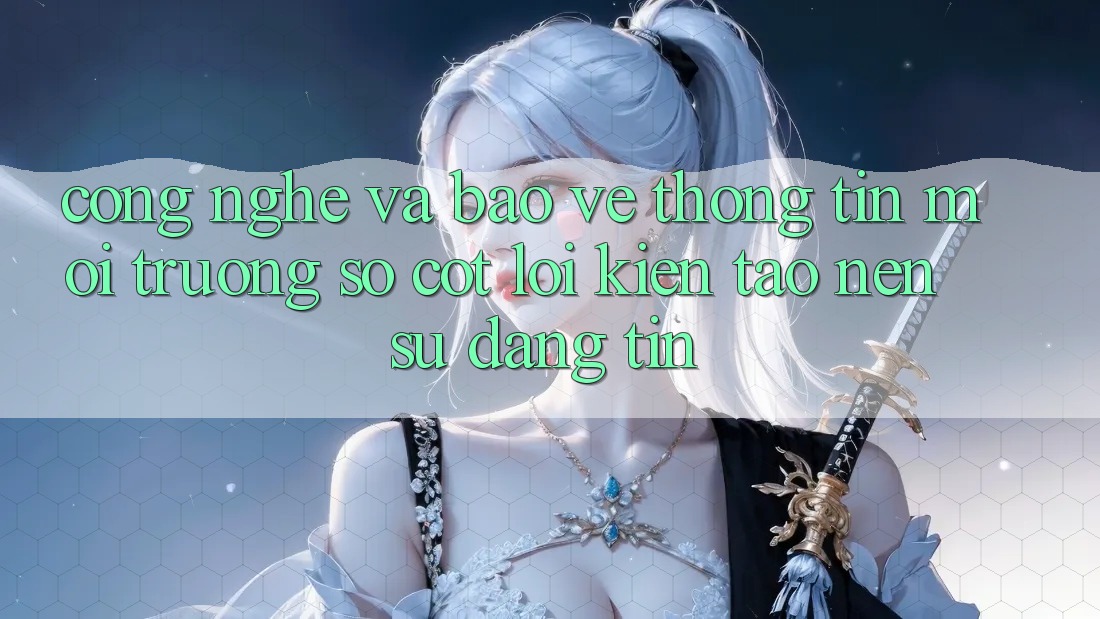Công Nghệ Và Bảo vệ thông tin – Môi trường số Cốt Lõi Kiến tạo Nên Sự Đáng tin Công Nghệ Và Bảo vệ thông tin – Môi trường số Cốt Lõi Kiến tạo Nên Sự Đáng tin