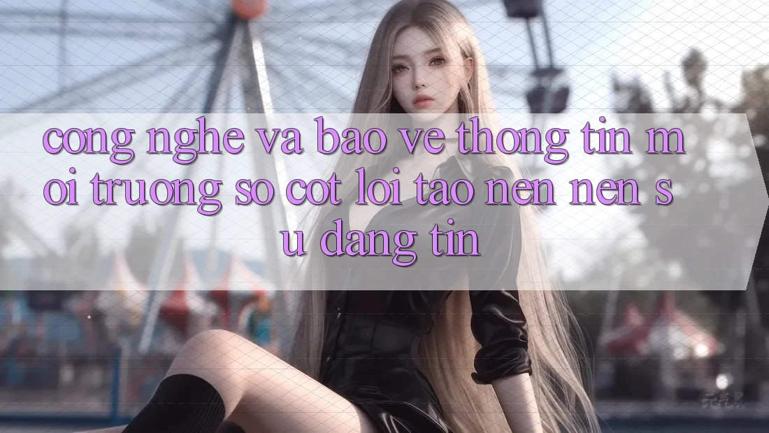 Công Nghệ Và Bảo vệ thông tin – Môi trường số Cốt Lõi Tạo nên Nên Sự Đáng tin Công Nghệ Và Bảo vệ thông tin – Môi trường số Cốt Lõi Tạo nên Nên Sự Đáng tin