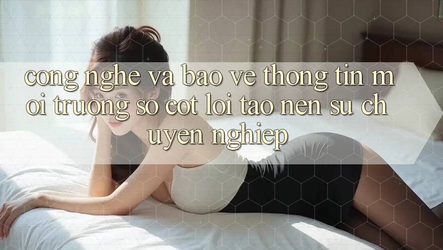 Công Nghệ Và Bảo vệ thông tin – Môi trường số Cốt Lõi Tạo Nên Sự Chuyên nghiệp