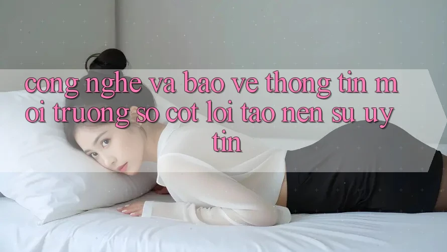 Công Nghệ Và Bảo vệ thông tin – Môi trường số Cốt Lõi Tạo Nên Sự Uy Tín Công Nghệ Và Bảo vệ thông tin – Môi trường số Cốt Lõi Tạo Nên Sự Uy Tín