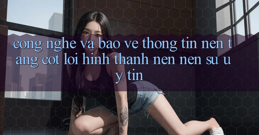 Công Nghệ Và Bảo vệ thông tin – Nền Tảng Cốt Lõi Hình thành nên nên Sự Uy Tín