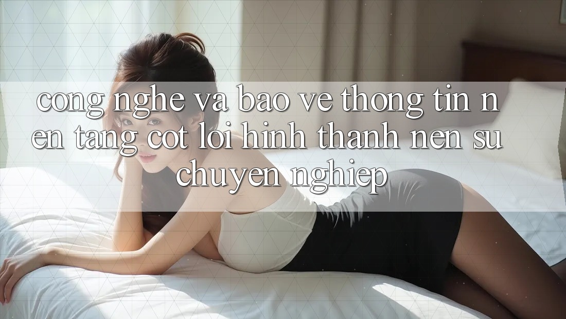 Công Nghệ Và Bảo vệ thông tin – Nền Tảng Cốt Lõi Hình thành Nên Sự Chuyên nghiệp Công Nghệ Và Bảo vệ thông tin – Nền Tảng Cốt Lõi Hình thành Nên Sự Chuyên nghiệp