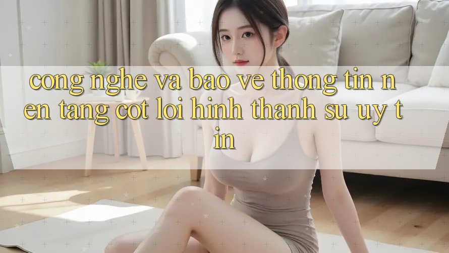 Công Nghệ Và Bảo vệ thông tin – Nền Tảng Cốt Lõi Hình thành Sự Uy Tín Công Nghệ Và Bảo vệ thông tin – Nền Tảng Cốt Lõi Hình thành Sự Uy Tín