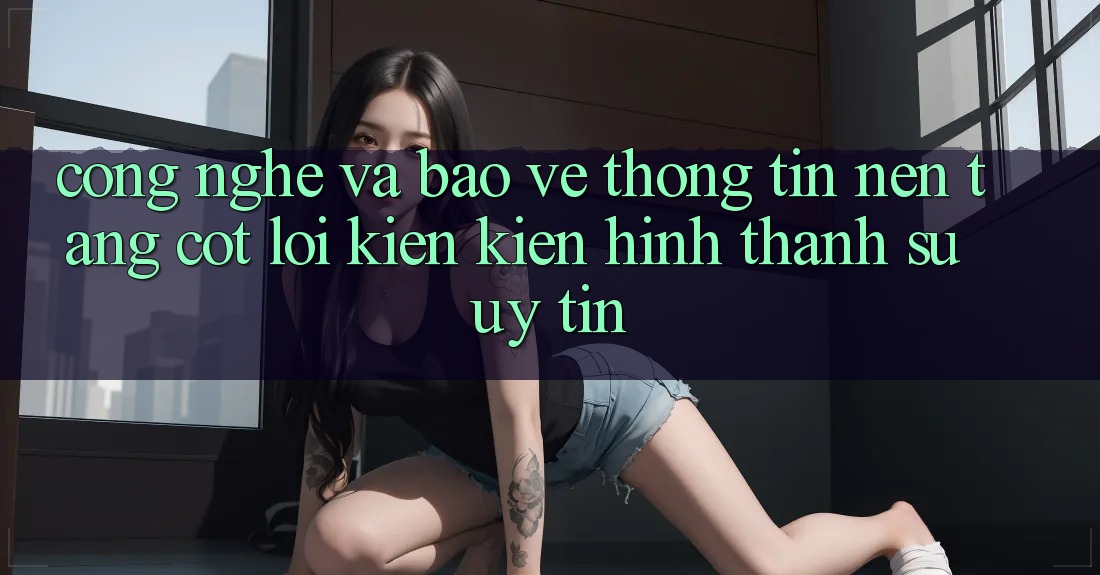 Công Nghệ Và Bảo vệ thông tin – Nền Tảng Cốt Lõi Kiến kiến hình thành Sự Uy Tín Công Nghệ Và Bảo vệ thông tin – Nền Tảng Cốt Lõi Kiến kiến hình thành Sự Uy Tín