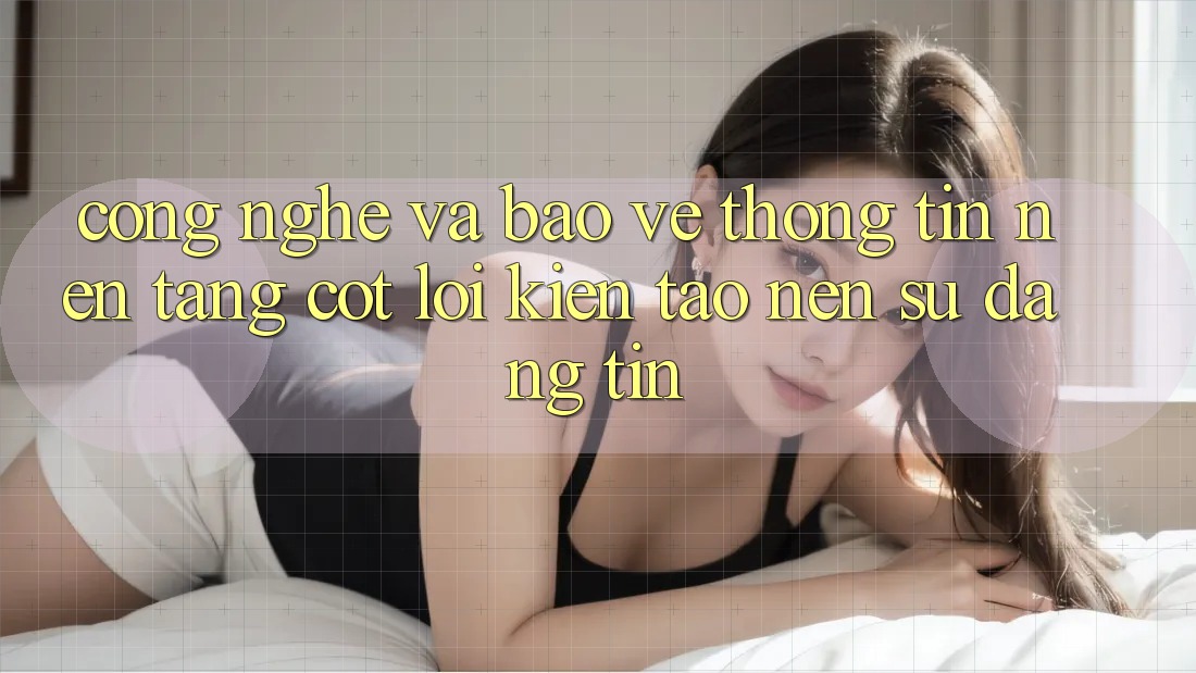 Công Nghệ Và Bảo vệ thông tin – Nền Tảng Cốt Lõi Kiến tạo nên Sự Đáng tin Công Nghệ Và Bảo vệ thông tin – Nền Tảng Cốt Lõi Kiến tạo nên Sự Đáng tin