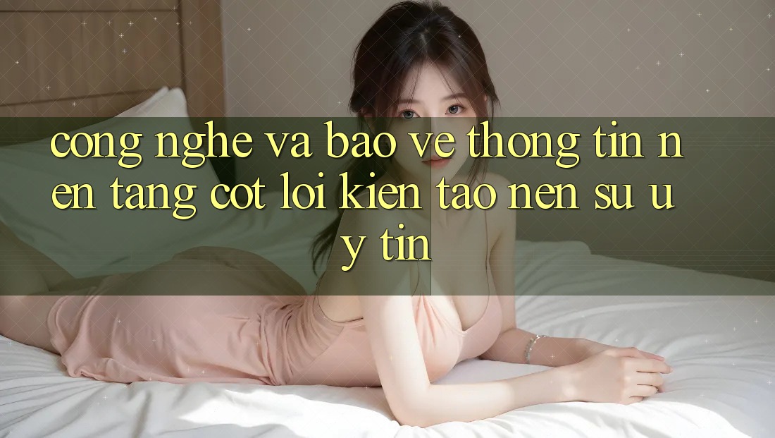 Công Nghệ Và Bảo vệ thông tin – Nền Tảng Cốt Lõi Kiến tạo Nên Sự Uy Tín Công Nghệ Và Bảo vệ thông tin – Nền Tảng Cốt Lõi Kiến tạo Nên Sự Uy Tín