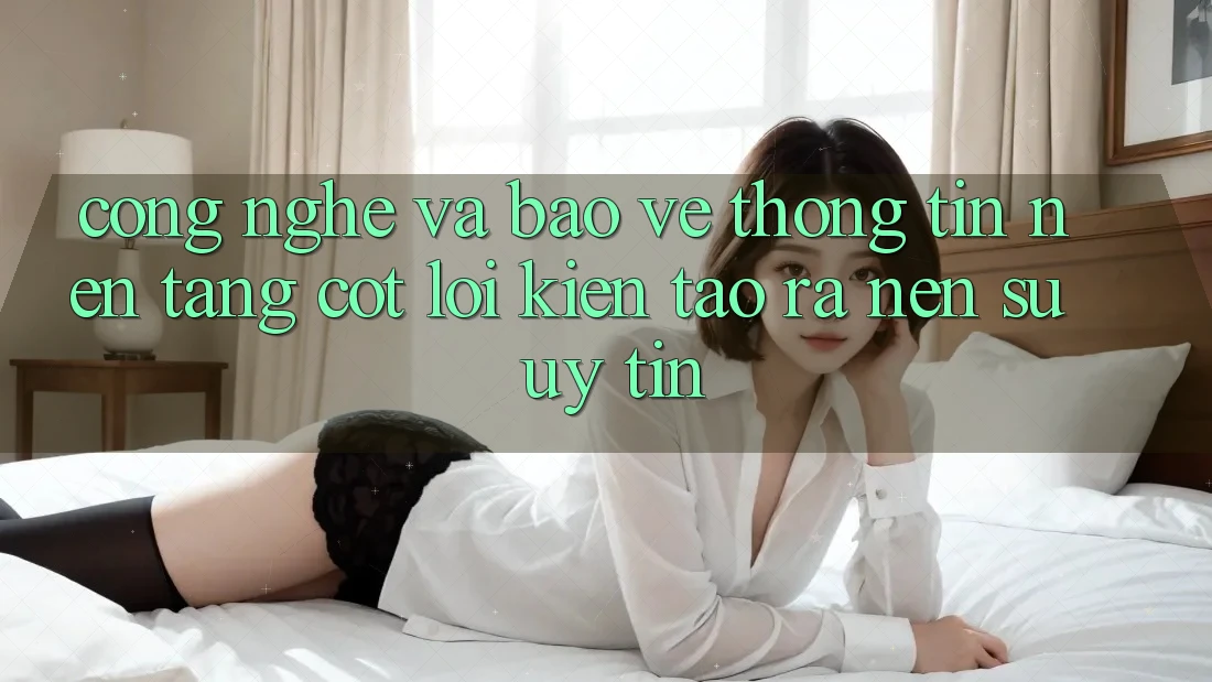 Công Nghệ Và Bảo vệ thông tin – Nền Tảng Cốt Lõi Kiến tạo ra Nên Sự Uy Tín