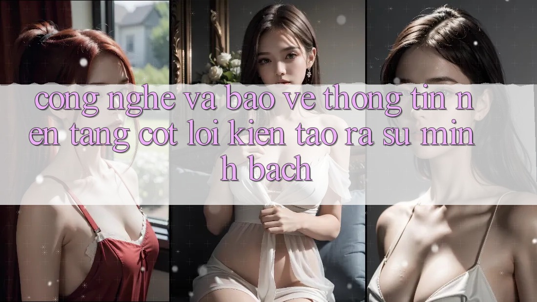 Công Nghệ Và Bảo vệ thông tin – Nền Tảng Cốt Lõi Kiến tạo ra Sự Minh bạch Công Nghệ Và Bảo vệ thông tin – Nền Tảng Cốt Lõi Kiến tạo ra Sự Minh bạch