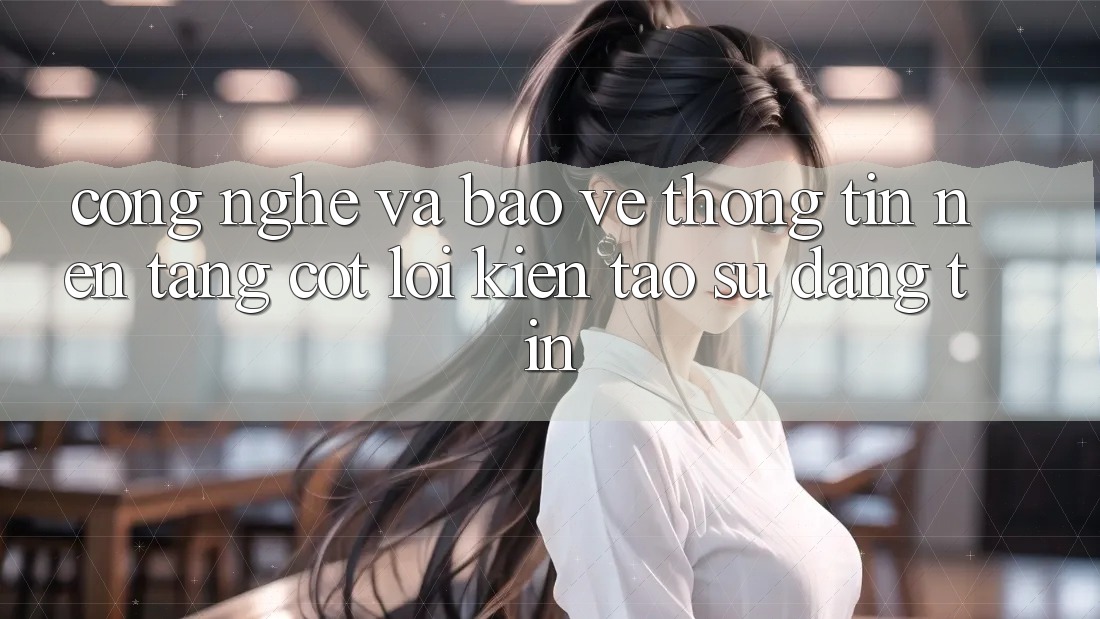 Công Nghệ Và Bảo vệ thông tin – Nền tảng Cốt Lõi Kiến tạo Sự Đáng tin Công Nghệ Và Bảo vệ thông tin – Nền tảng Cốt Lõi Kiến tạo Sự Đáng tin