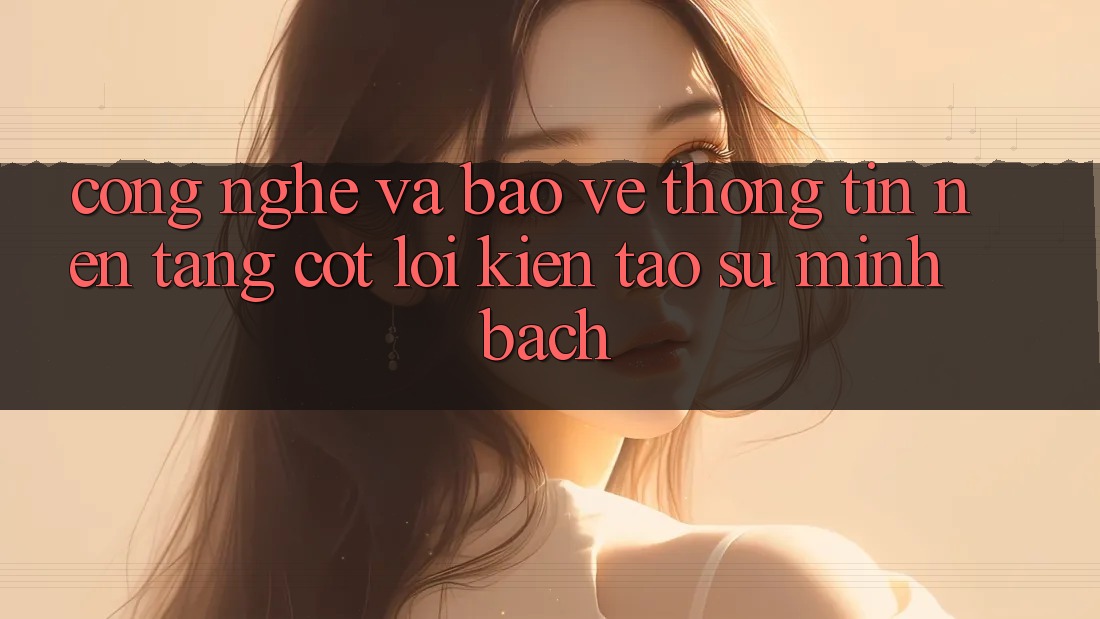 Công Nghệ Và Bảo vệ thông tin – Nền Tảng Cốt Lõi Kiến tạo Sự Minh bạch