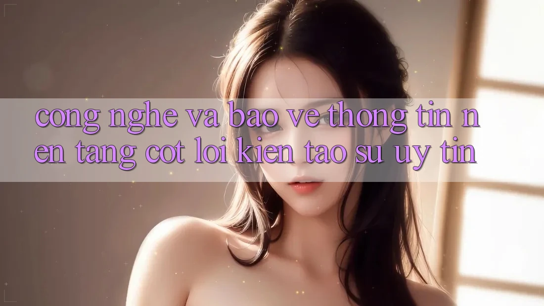 Công Nghệ Và Bảo vệ thông tin – Nền Tảng Cốt Lõi Kiến tạo Sự Uy Tín Công Nghệ Và Bảo vệ thông tin – Nền Tảng Cốt Lõi Kiến tạo Sự Uy Tín