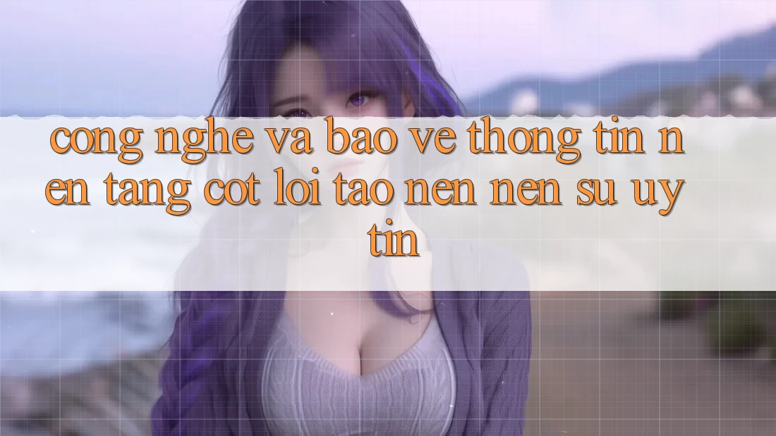 Công Nghệ Và Bảo vệ thông tin – Nền Tảng Cốt Lõi Tạo nên Nên Sự Uy Tín Công Nghệ Và Bảo vệ thông tin – Nền Tảng Cốt Lõi Tạo nên Nên Sự Uy Tín