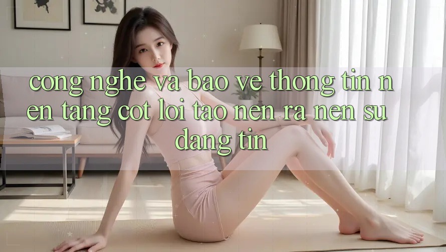 Công Nghệ Và Bảo vệ thông tin – Nền Tảng Cốt Lõi Tạo nên ra Nên Sự Đáng tin Công Nghệ Và Bảo vệ thông tin – Nền Tảng Cốt Lõi Tạo nên ra Nên Sự Đáng tin