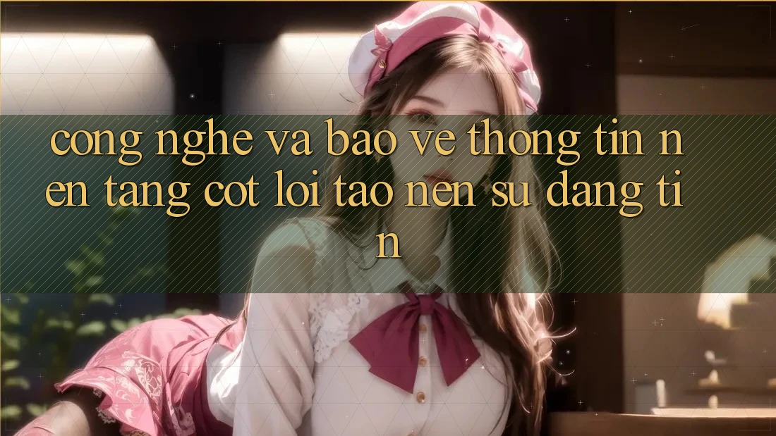 Công Nghệ Và Bảo vệ thông tin – Nền Tảng Cốt Lõi Tạo nên Sự Đáng tin Công Nghệ Và Bảo vệ thông tin – Nền Tảng Cốt Lõi Tạo nên Sự Đáng tin