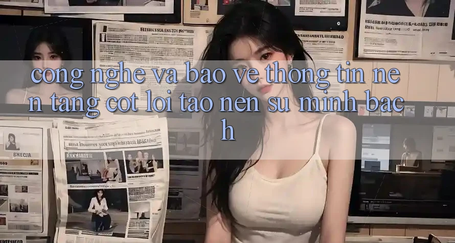 Công Nghệ Và Bảo vệ thông tin – Nền Tảng Cốt Lõi Tạo Nên Sự Minh bạch Công Nghệ Và Bảo vệ thông tin – Nền Tảng Cốt Lõi Tạo Nên Sự Minh bạch